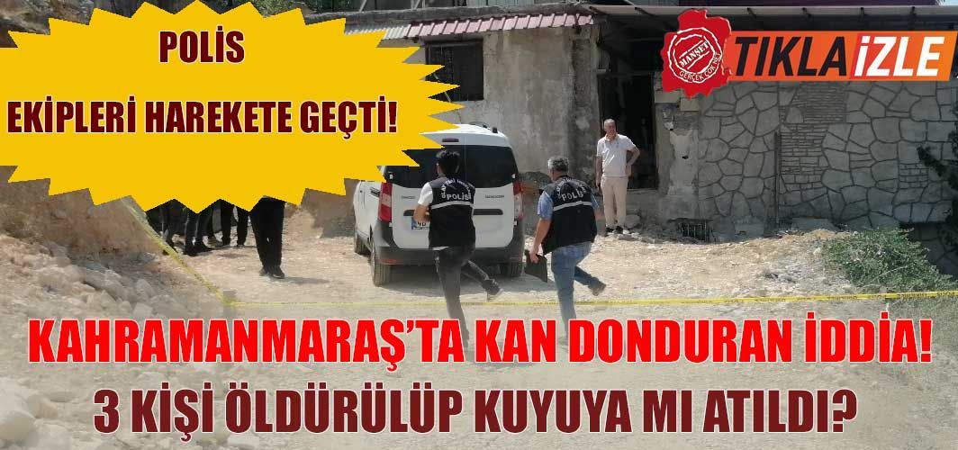 Kahramanmaraş’ta kan donduran iddia! 3 kişi öldürülüp kuyuya mı atıldı? Polis ekipleri harekete geçti